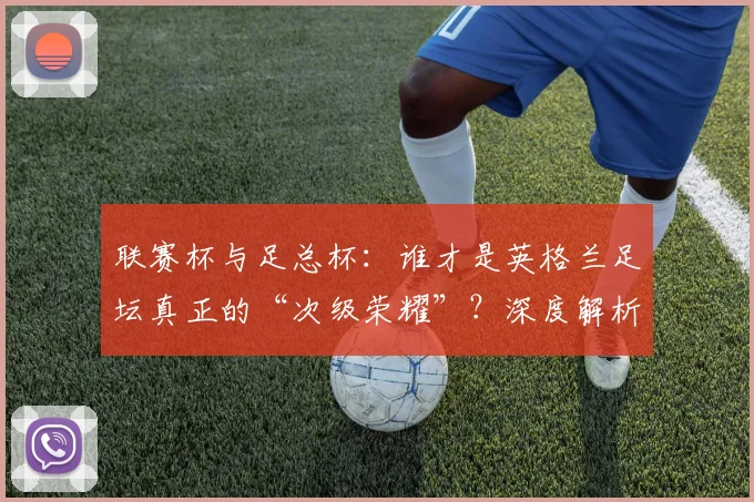 联赛杯与足总杯：谁才是英格兰足坛真正的“次级荣耀”？深度解析两大杯赛的历史与分量
